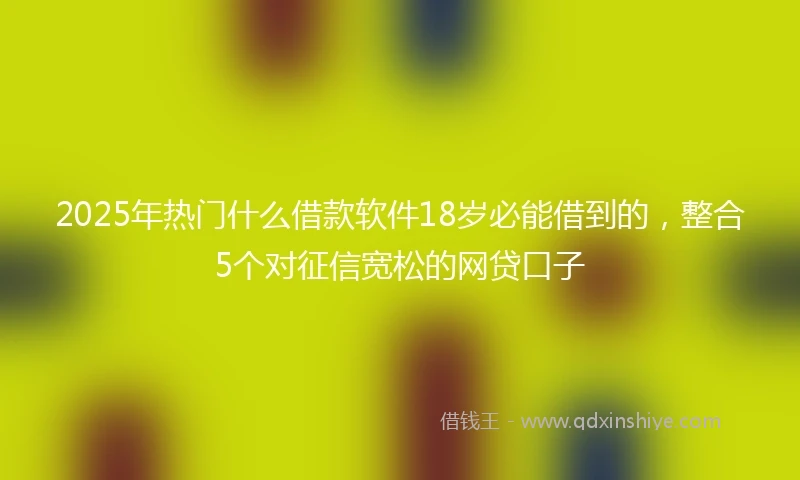2025年热门什么借款软件18岁必能借到的，整合5个对征信宽松的网贷口子