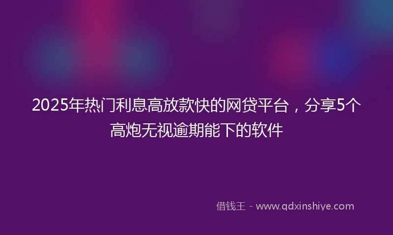 2025年热门利息高放款快的网贷平台，分享5个高炮无视逾期能下的软件