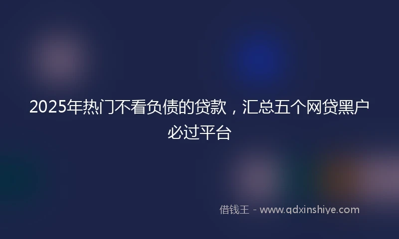 2025年热门不看负债的贷款,汇总五个网贷黑户必过平台