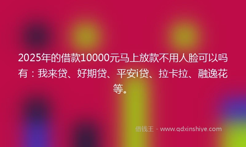 2025年的借款10000元马上放款不用人脸可以吗有：我来贷、好期贷、平安i贷、拉卡拉、融逸花等。