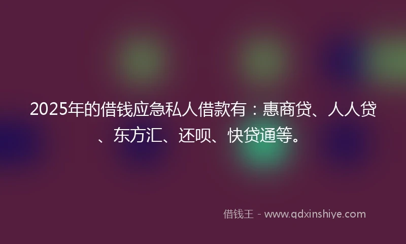 2025年的借钱应急私人借款有：惠商贷、人人贷、东方汇、还呗、快贷通等。