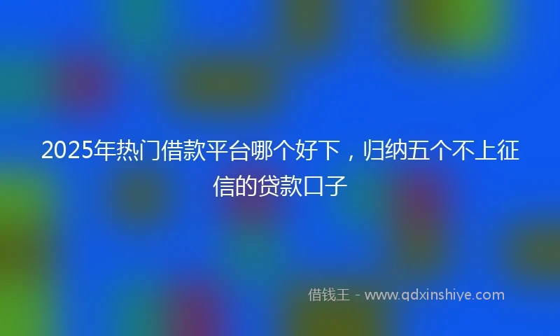 2025年热门借款平台哪个好下，归纳五个不上征信的贷款口子