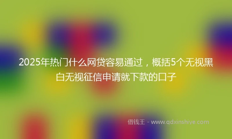 2025年热门什么网贷容易通过，概括5个无视黑白无视征信申请就下款的口子