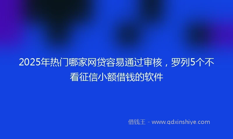 2025年热门哪家网贷容易通过审核，罗列5个不看征信小额借钱的软件
