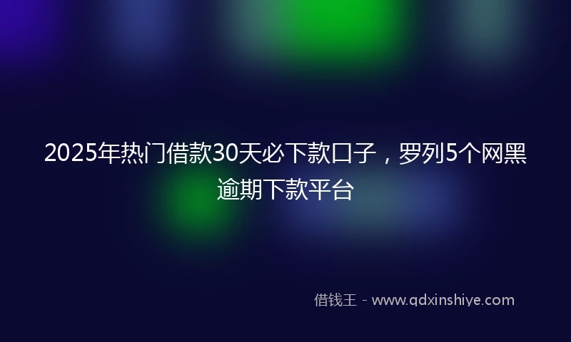 2025年热门借款30天必下款口子，罗列5个网黑逾期下款平台