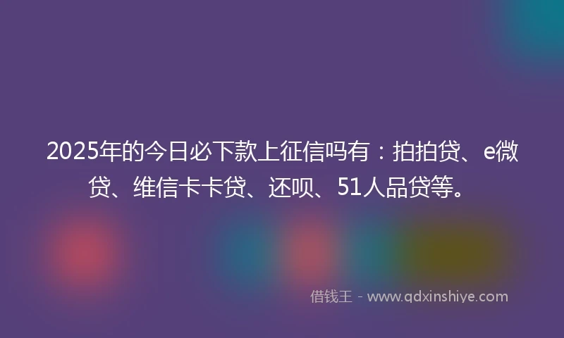 2025年的今日必下款上征信吗有：拍拍贷、e微贷、维信卡卡贷、还呗、51人品贷等。