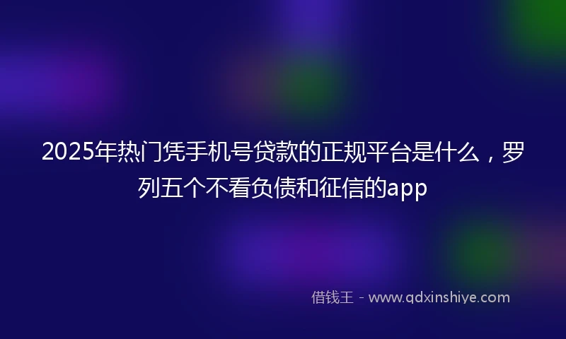 2025年热门凭手机号贷款的正规平台是什么，罗列五个不看负债和征信的app
