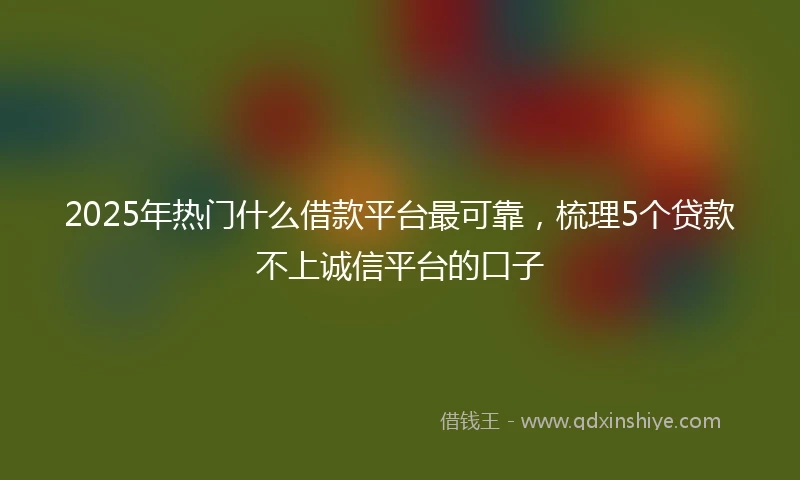 2025年热门什么借款平台最可靠，梳理5个贷款不上诚信平台的口子