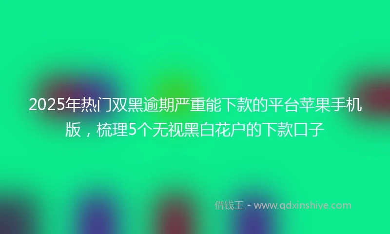 2025年热门双黑逾期严重能下款的平台苹果手机版，梳理5个无视黑白花户的下款口子
