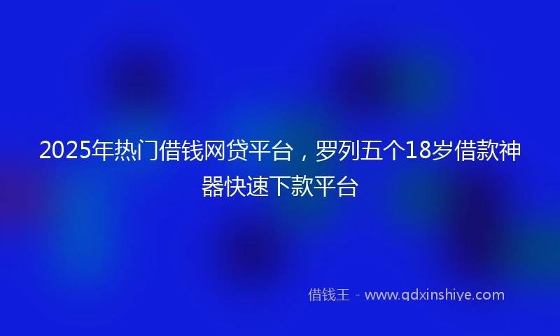 2025年热门借钱网贷平台，罗列五个18岁借款神器快速下款平台