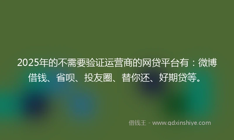 2025年的不需要验证运营商的网贷平台有：微博借钱、省呗、投友圈、替你还、好期贷等。