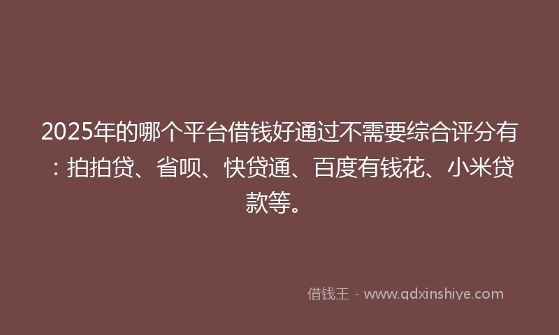 2025年的哪个平台借钱好通过不需要综合评分有：拍拍贷、省呗、快贷通、百度有钱花、小米贷款等。