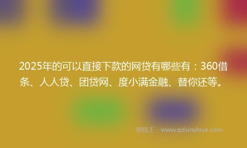 2025年的可以直接下款的网贷有哪些有：360借条、人人贷、团贷网、度小满金融、替你还等。