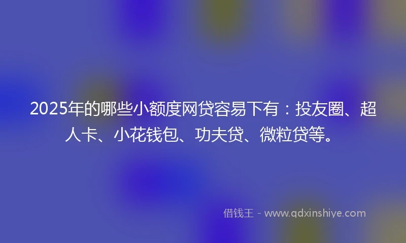 2025年的哪些小额度网贷容易下有：投友圈、超人卡、小花钱包、功夫贷、微粒贷等。