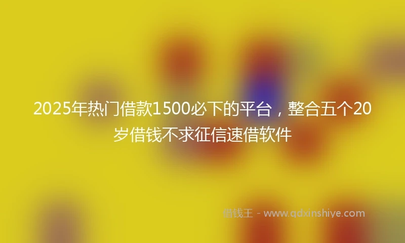 2025年热门借款1500必下的平台，整合五个20岁借钱不求征信速借软件