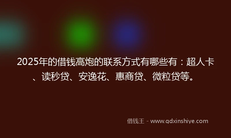 2025年的借钱高炮的联系方式有哪些有：超人卡、读秒贷、安逸花、惠商贷、微粒贷等。