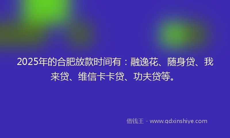 2025年的合肥放款时间有：融逸花、随身贷、我来贷、维信卡卡贷、功夫贷等。