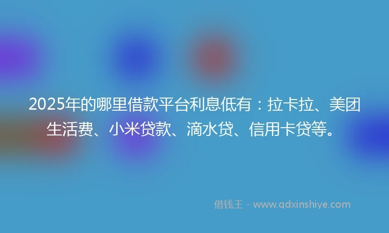 2025年的哪里借款平台利息低有：拉卡拉、美团生活费、小米贷款、滴水贷、信用卡贷等。