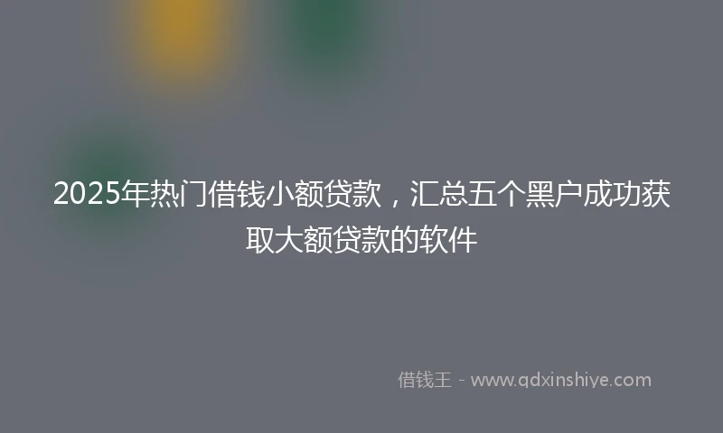 2025年热门借钱小额贷款，汇总五个黑户成功获取大额贷款的软件