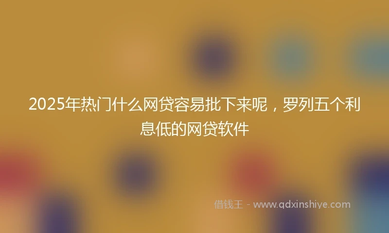 2025年热门什么网贷容易批下来呢，罗列五个利息低的网贷软件