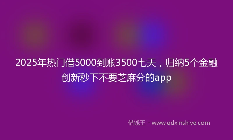 2025年热门借5000到账3500七天，归纳5个金融创新秒下不要芝麻分的app