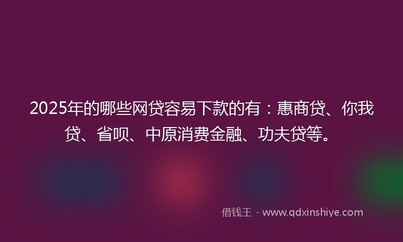 2025年的哪些网贷容易下款的有：惠商贷、你我贷、省呗、中原消费金融、功夫贷等。