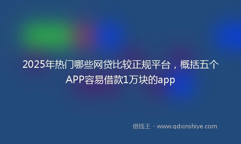 2025年热门哪些网贷比较正规平台，概括五个APP容易借款1万块的app