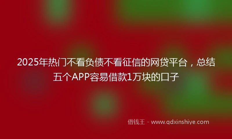 2025年热门不看负债不看征信的网贷平台，总结五个APP容易借款1万块的口子
