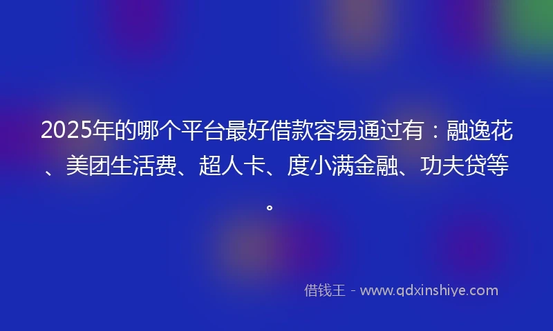 2025年的哪个平台最好借款容易通过有：融逸花、美团生活费、超人卡、度小满金融、功夫贷等。