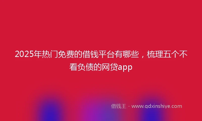 2025年热门免费的借钱平台有哪些，梳理五个不看负债的网贷app