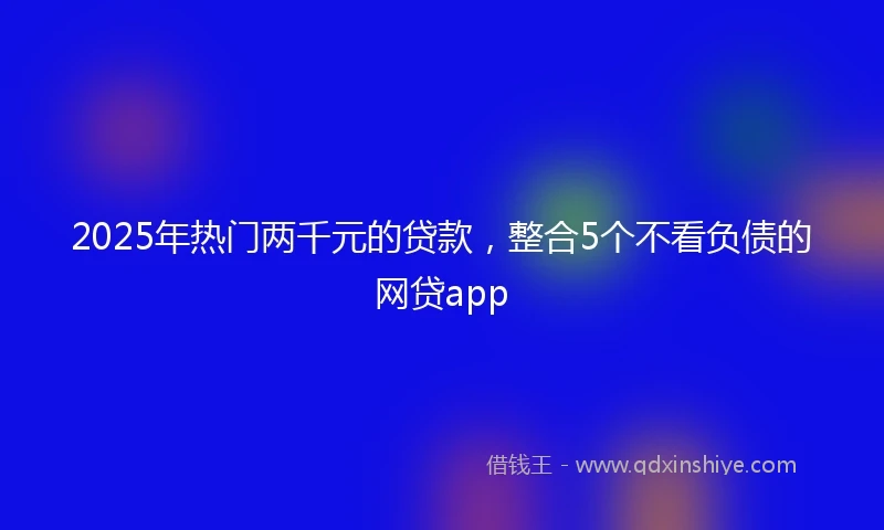 2025年热门两千元的贷款,整合5个不看负债的网贷app