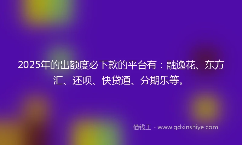 2025年的出额度必下款的平台有：融逸花、东方汇、还呗、快贷通、分期乐等。