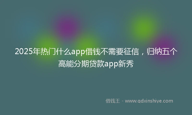 2025年热门什么app借钱不需要征信，归纳五个高能分期贷款app新秀