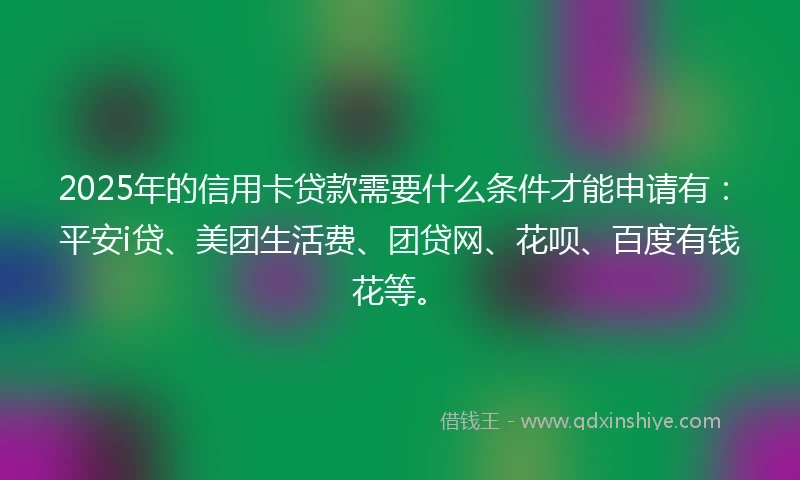 2025年的信用卡贷款需要什么条件才能申请有:平安i贷、美团生活费、团贷网、花呗、百度有钱花等。