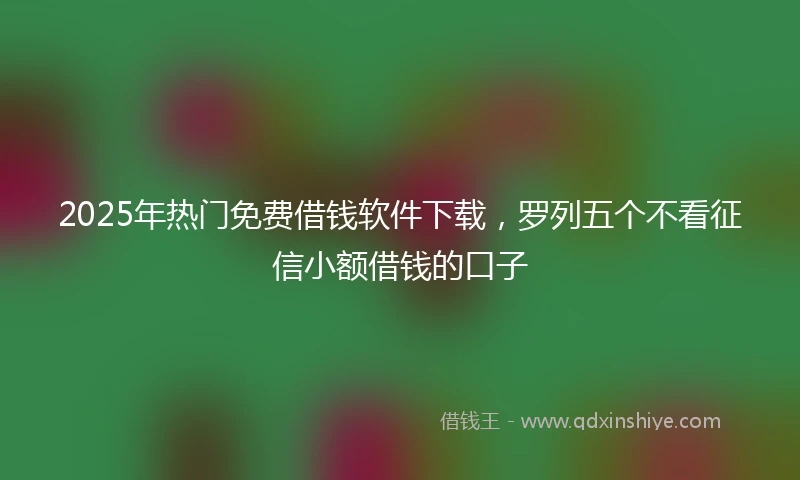 2025年热门免费借钱软件下载，罗列五个不看征信小额借钱的口子