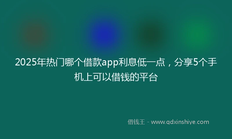 2025年热门哪个借款app利息低一点，分享5个手机上可以借钱的平台