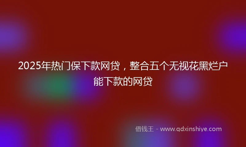 2025年热门保下款网贷，整合五个无视花黑烂户能下款的网贷