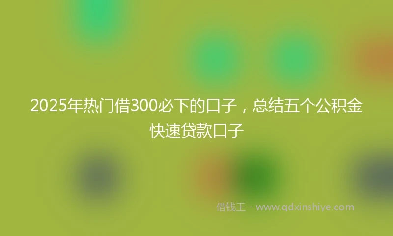 2025年热门借300必下的口子，总结五个公积金快速贷款口子