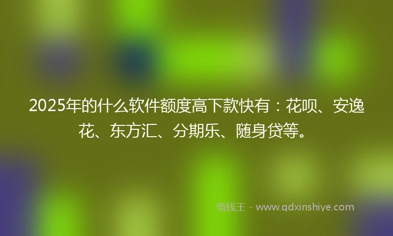 2025年的什么软件额度高下款快有：花呗、安逸花、东方汇、分期乐、随身贷等。
