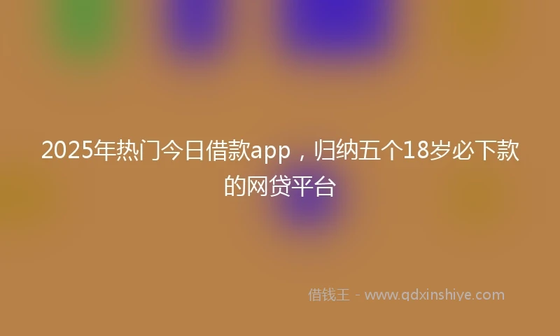 2025年热门今日借款app，归纳五个18岁必下款的网贷平台