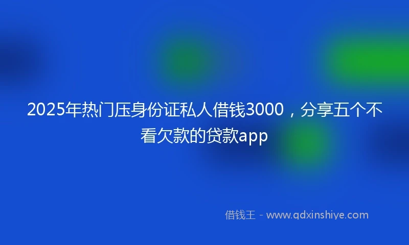 2025年热门压身份证私人借钱3000，分享五个不看欠款的贷款app