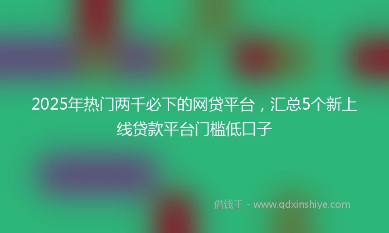 2025年热门两千必下的网贷平台，汇总5个新上线贷款平台门槛低口子