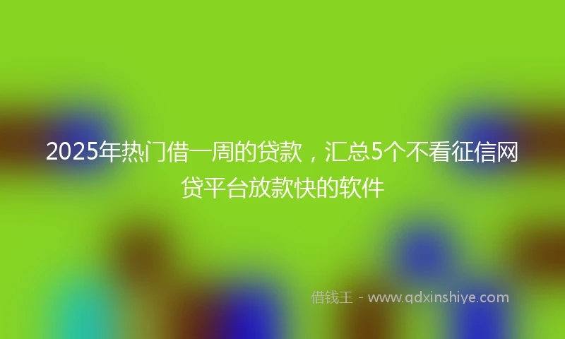 2025年热门借一周的贷款，汇总5个不看征信网贷平台放款快的软件