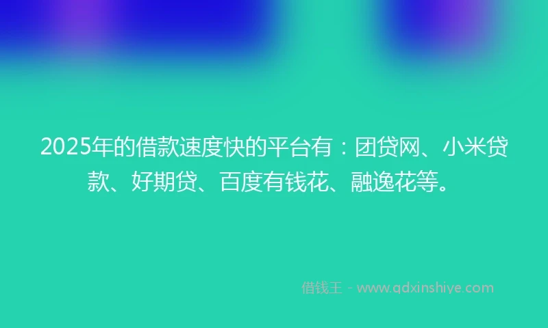 2025年的借款速度快的平台有：团贷网、小米贷款、好期贷、百度有钱花、融逸花等。