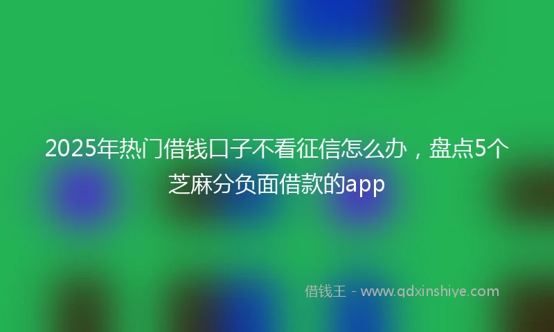 2025年热门借钱口子不看征信怎么办，盘点5个芝麻分负面借款的app