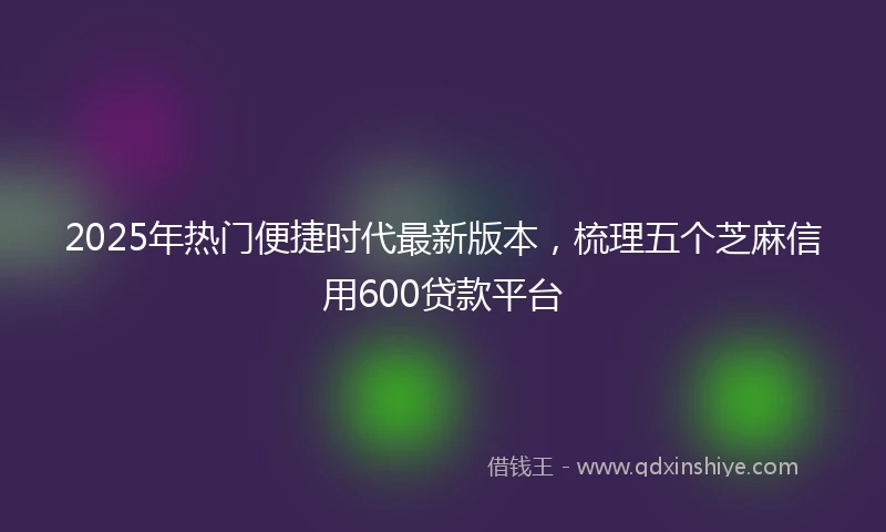 2025年热门便捷时代最新版本,梳理五个芝麻信用600贷款平台