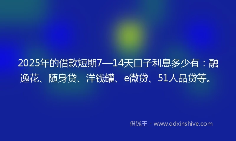 2025年的借款短期7—14天口子利息多少有：融逸花、随身贷、洋钱罐、e微贷、51人品贷等。