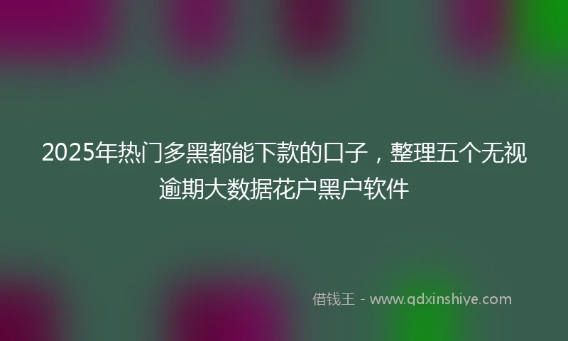 2025年热门多黑都能下款的口子，整理五个无视逾期大数据花户黑户软件
