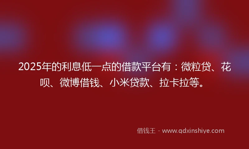 2025年的利息低一点的借款平台有：微粒贷、花呗、微博借钱、小米贷款、拉卡拉等。