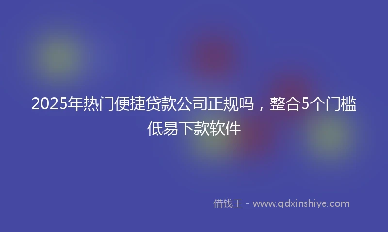 2025年热门便捷贷款公司正规吗，整合5个门槛低易下款软件